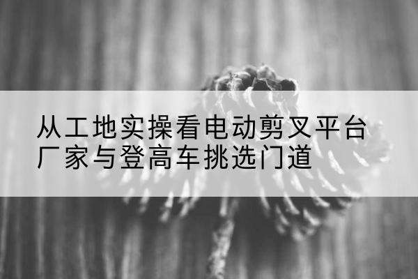 枝江电动剪叉升降平台厂家-从工地实操看电动剪叉平台厂家与登高车挑选门道