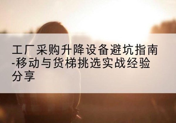 枝江移动式升降机怎么选-工厂采购升降设备避坑指南-移动与货梯挑选实战经验分享
