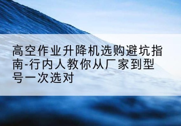 枝江升降平台厂家-高空作业升降机选购避坑指南-行内人教你从厂家到型号一次选对