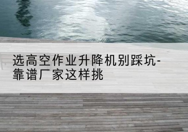 枝江剪叉式升降机厂家-选高空作业升降机别踩坑-靠谱厂家这样挑