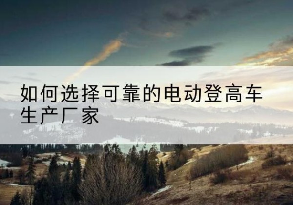 枝江电动登高车厂家-如何选择可靠的电动登高车生产厂家