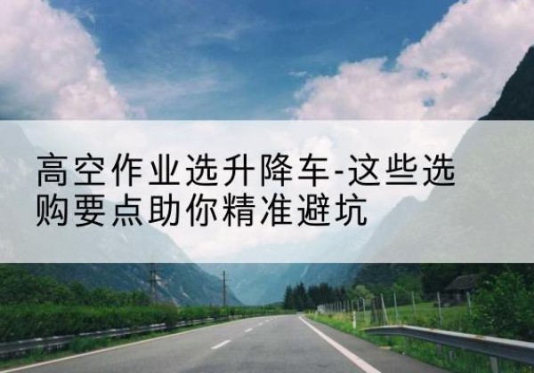 枝江升降车厂家-高空作业选升降车-这些选购要点助你*避坑