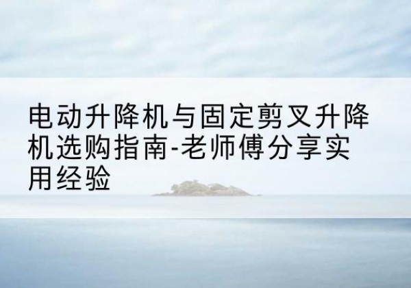 枝江电动升降机怎么选-电动升降机与固定剪叉升降机选购指南-老师傅分享实用经验