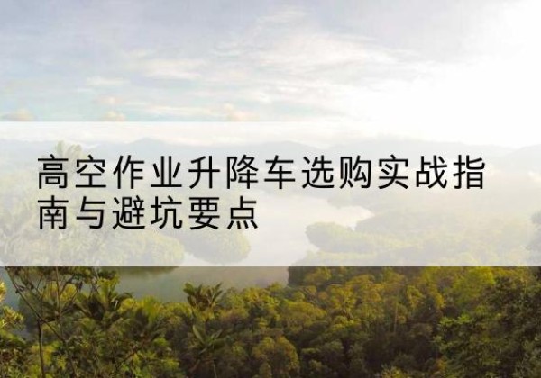 枝江升降车怎么选-高空作业升降车选购实战指南与避坑要点