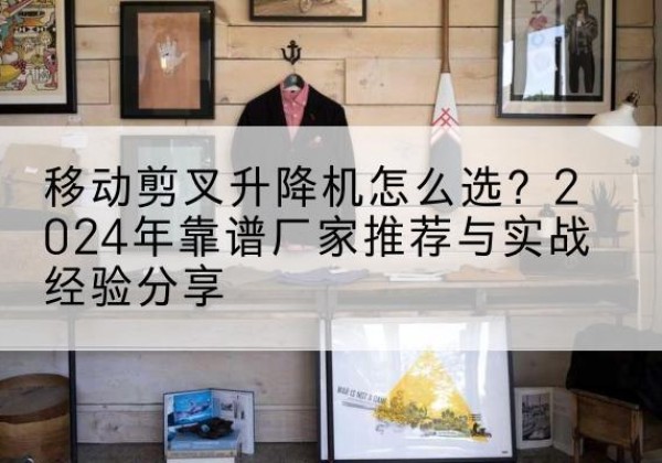 枝江升降平台厂家推荐-移动剪叉升降机怎么选？2024年靠谱厂家推荐与实战经验分享