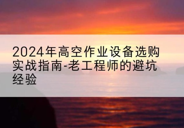 枝江高空作业升降机厂家推荐-2024年高空作业设备选购实战指南-老工程师的避坑经验