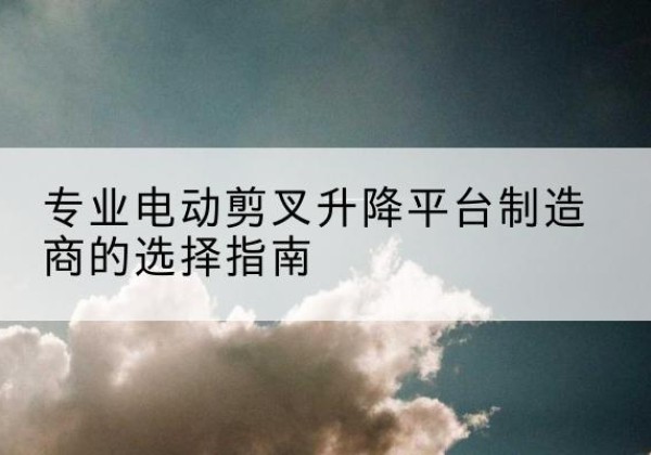枝江电动剪叉升降平台厂家-专业电动剪叉升降平台制造商的选择指南
